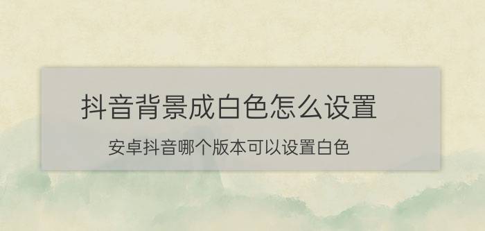 抖音背景成白色怎么设置 安卓抖音哪个版本可以设置白色？